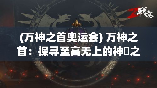 (万神之首奥运会) 万神之首：探寻至高无上的神祇之王，深度解析其恒古统治的历史与影响